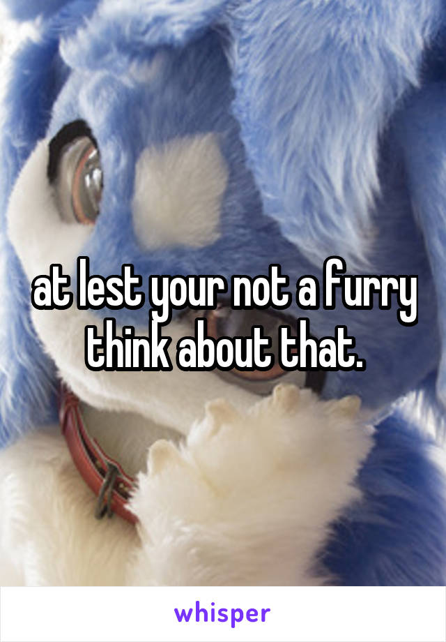 at lest your not a furry think about that.