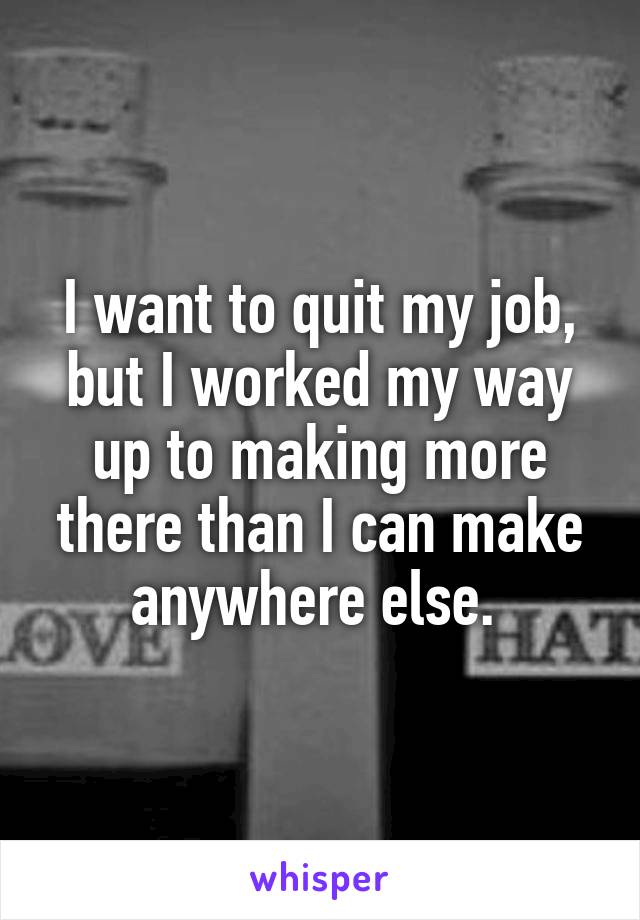 I want to quit my job, but I worked my way up to making more there than I can make anywhere else. 