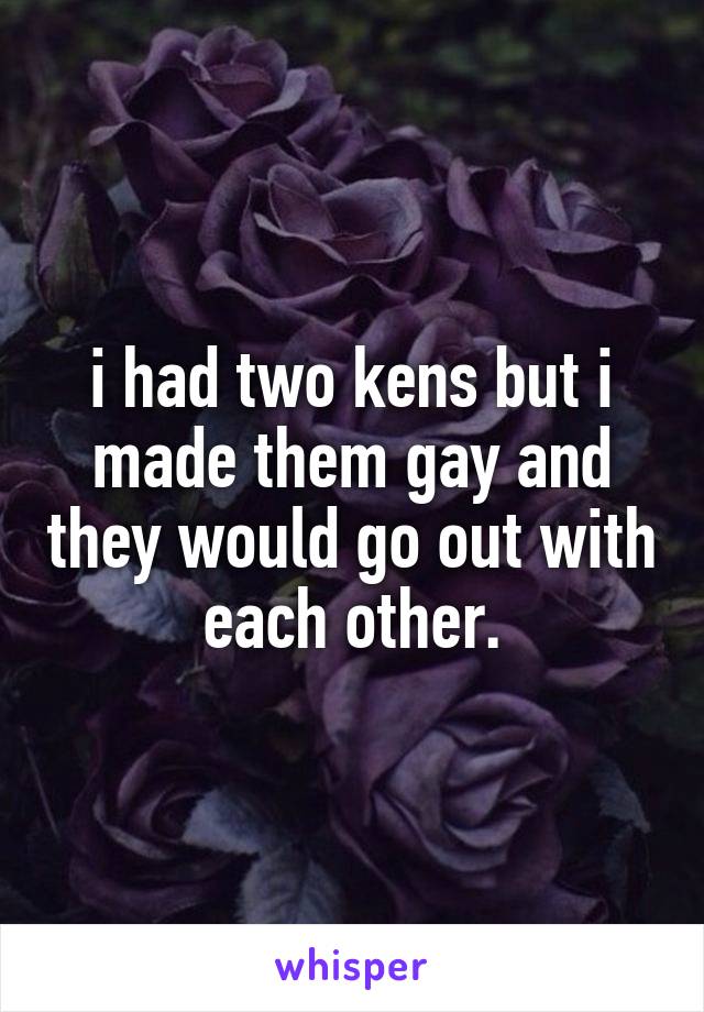 i had two kens but i made them gay and they would go out with each other.