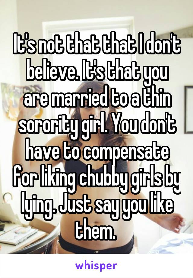 It's not that that I don't believe. It's that you are married to a thin sorority girl. You don't have to compensate for liking chubby girls by lying. Just say you like them. 