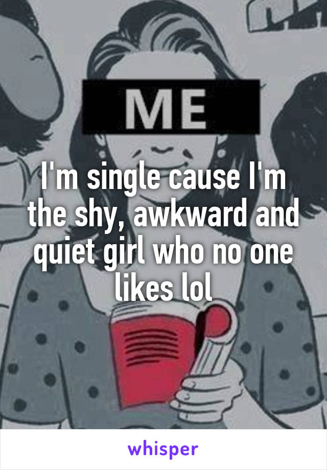 I'm single cause I'm the shy, awkward and quiet girl who no one likes lol