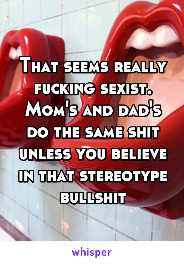 That seems really fucking sexist. Mom's and dad's do the same shit unless you believe in that stereotype bullshit