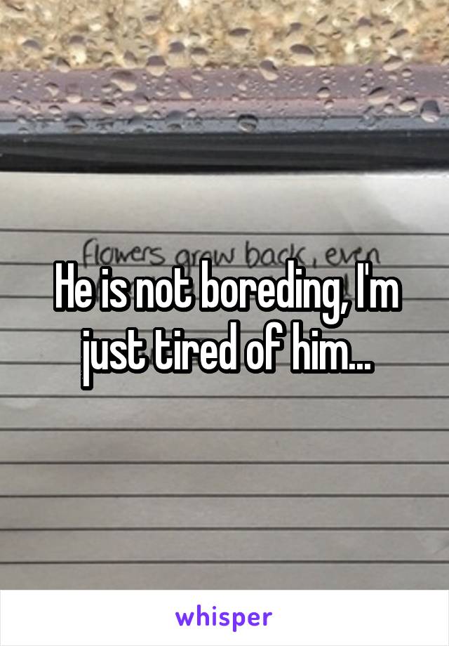 He is not boreding, I'm just tired of him...