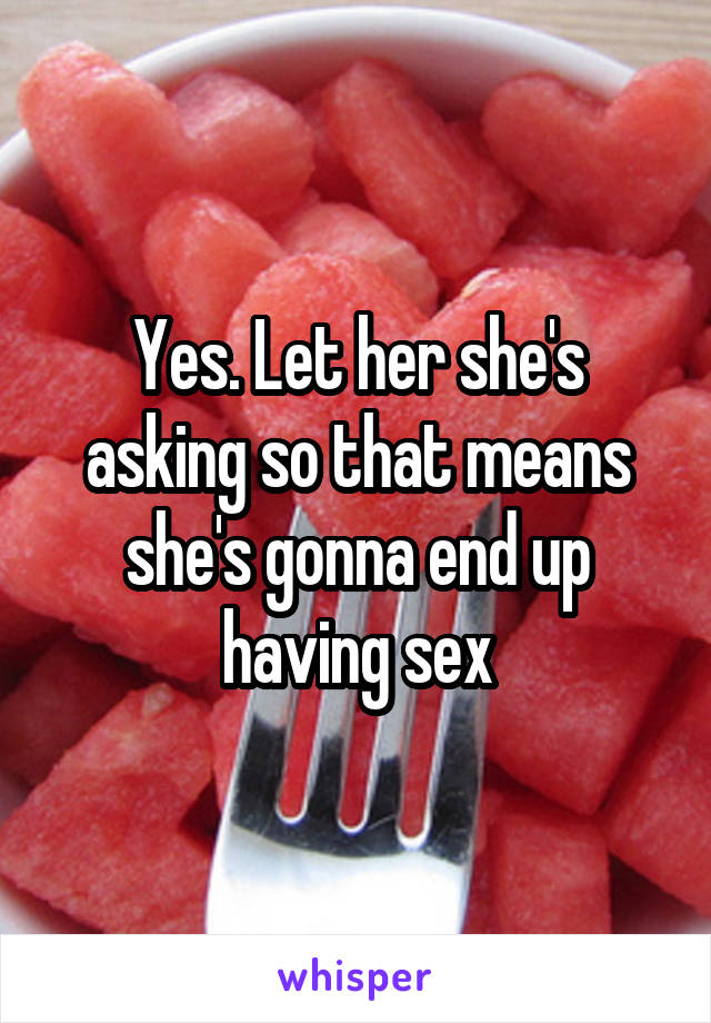 Yes. Let her she's asking so that means she's gonna end up having sex