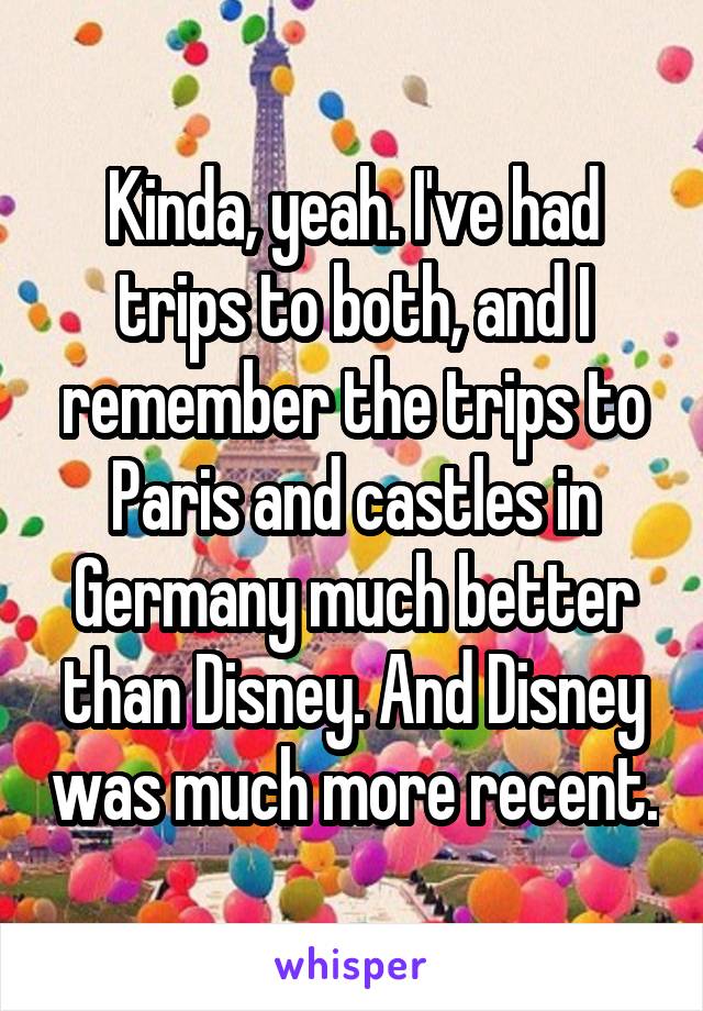 Kinda, yeah. I've had trips to both, and I remember the trips to Paris and castles in Germany much better than Disney. And Disney was much more recent.