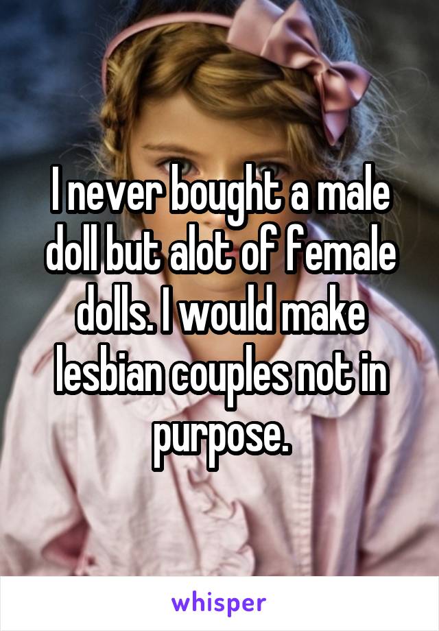 I never bought a male doll but alot of female dolls. I would make lesbian couples not in purpose.