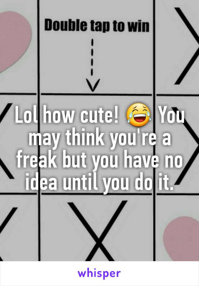 Lol how cute! 😂 You may think you're a freak but you have no idea until you do it.
