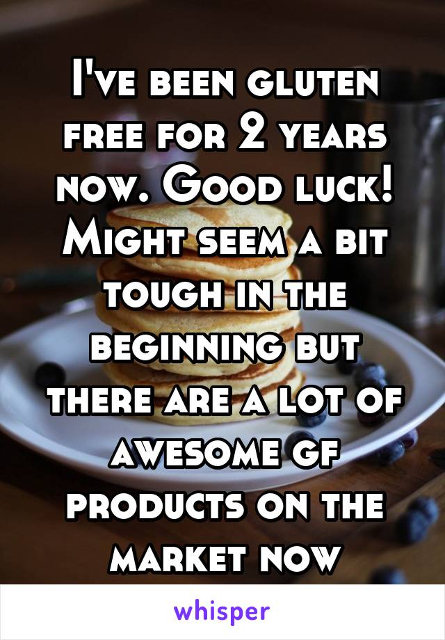 I've been gluten free for 2 years now. Good luck! Might seem a bit tough in the beginning but there are a lot of awesome gf products on the market now