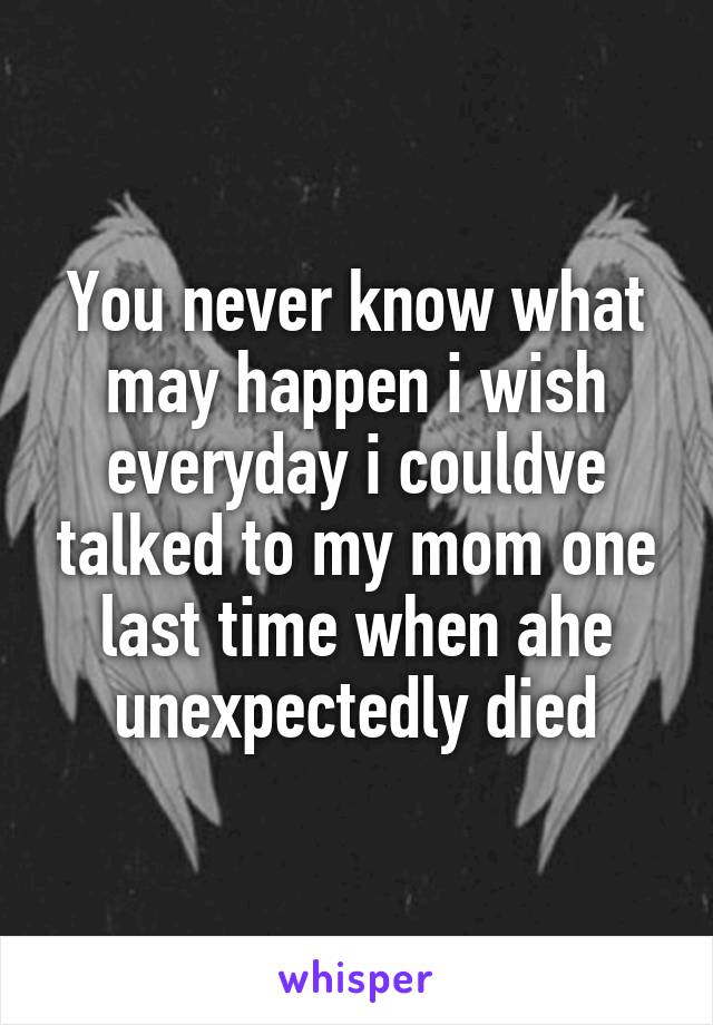 You never know what may happen i wish everyday i couldve talked to my mom one last time when ahe unexpectedly died