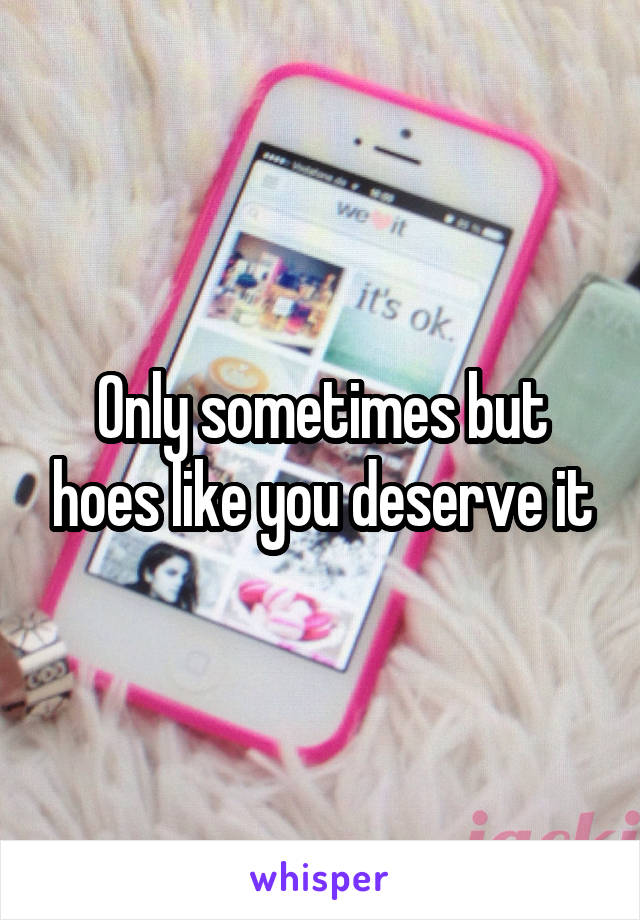 Only sometimes but hoes like you deserve it