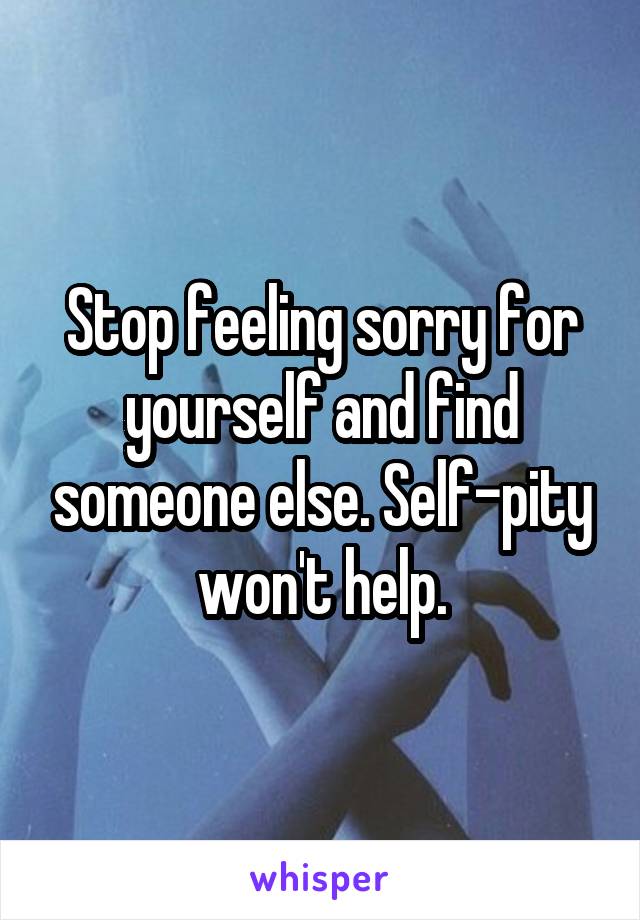 Stop feeling sorry for yourself and find someone else. Self-pity won't help.