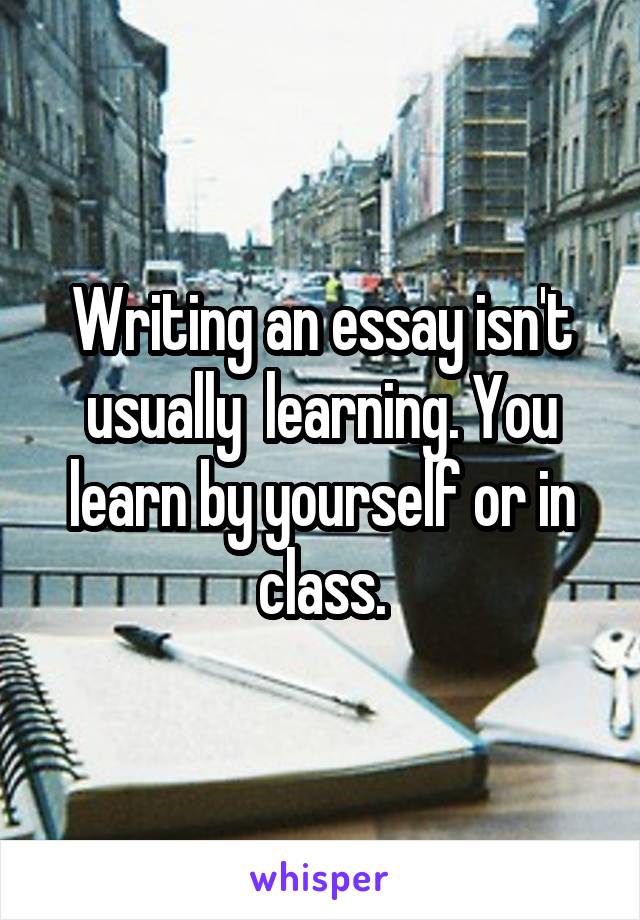 Writing an essay isn't usually  learning. You learn by yourself or in class.
