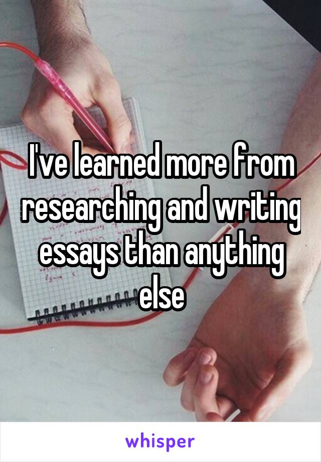 I've learned more from researching and writing essays than anything else