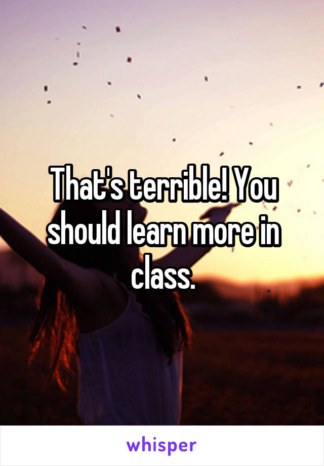 That's terrible! You should learn more in class.