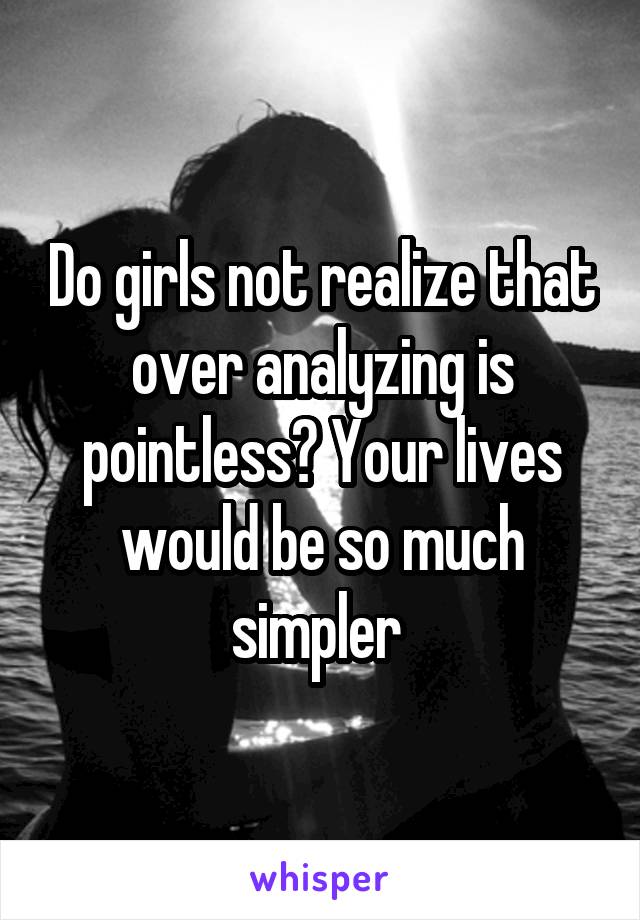 Do girls not realize that over analyzing is pointless? Your lives would be so much simpler 