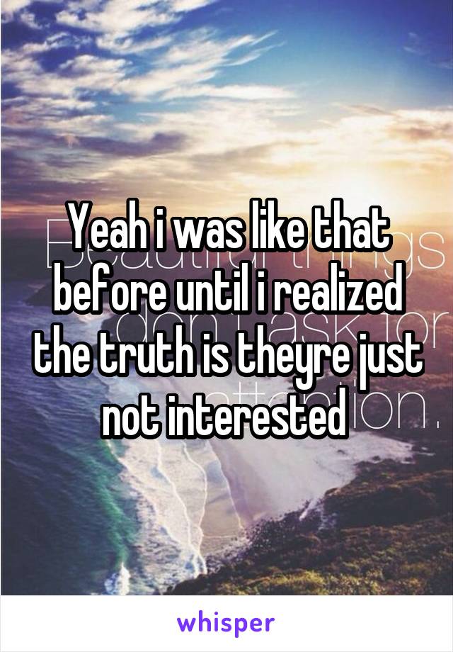 Yeah i was like that before until i realized the truth is theyre just not interested 