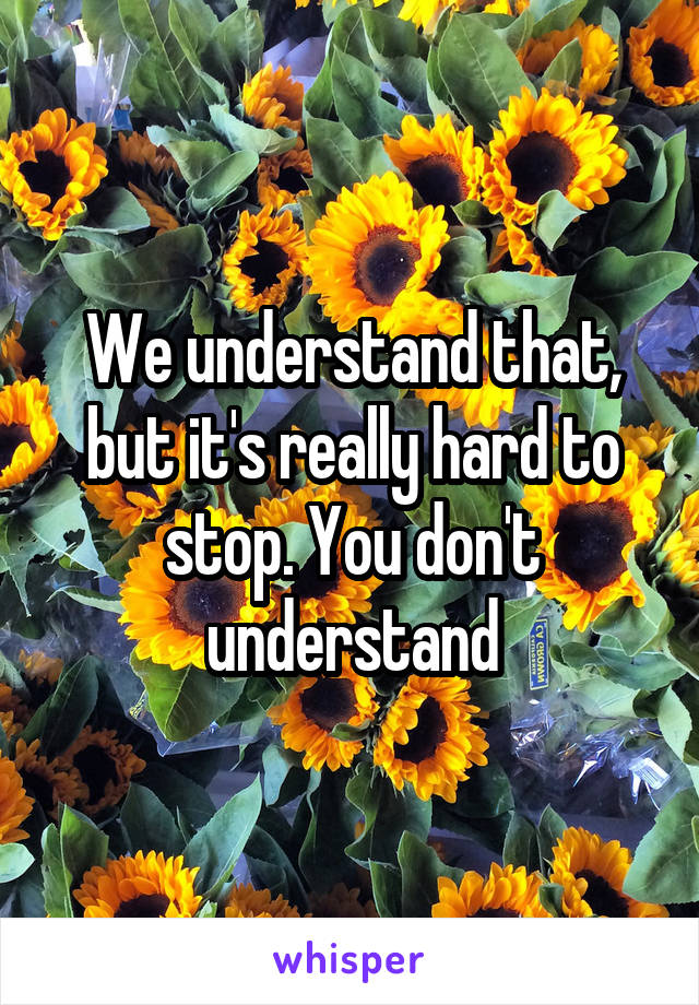 We understand that, but it's really hard to stop. You don't understand