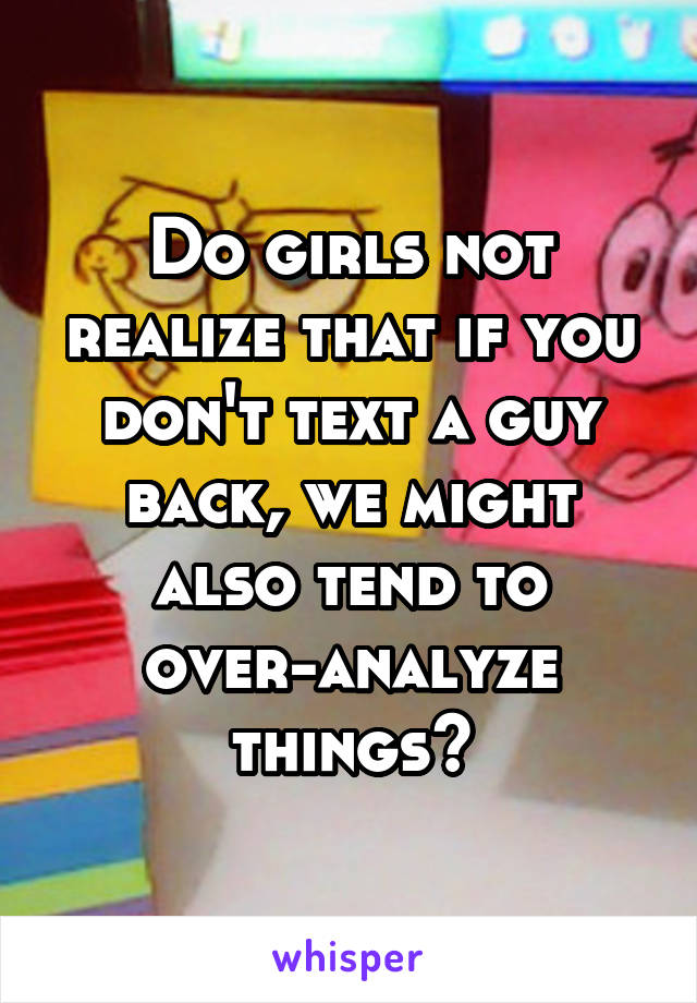 Do girls not realize that if you don't text a guy back, we might also tend to over-analyze things?