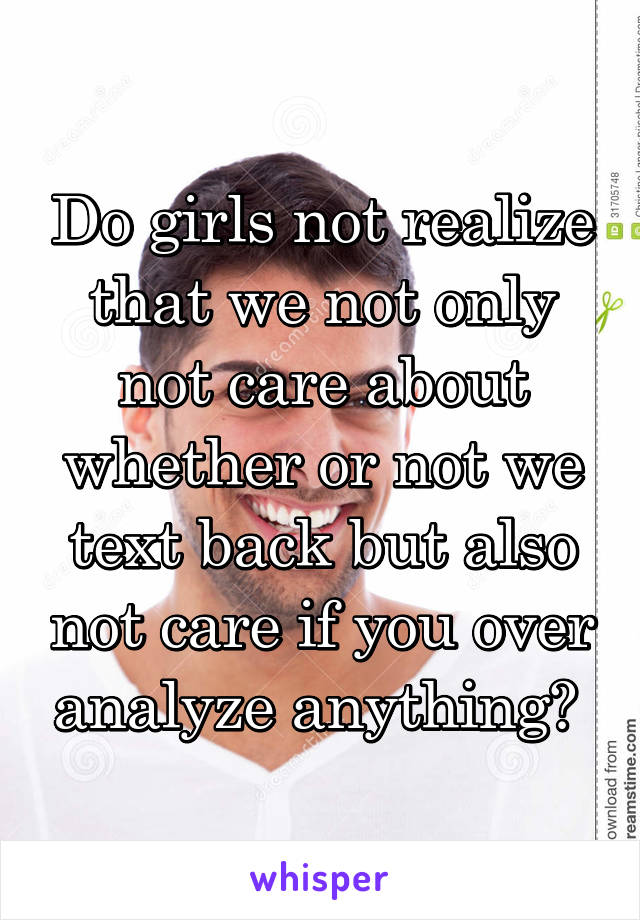 Do girls not realize that we not only not care about whether or not we text back but also not care if you over analyze anything? 