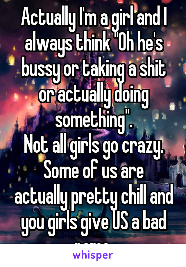 Actually I'm a girl and I always think "Oh he's bussy or taking a shit or actually doing something".
Not all girls go crazy.
Some of us are actually pretty chill and you girls give US a bad name.