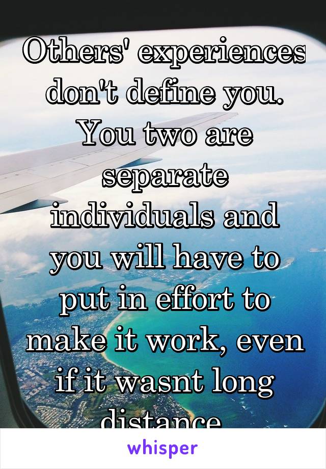 Others' experiences don't define you. You two are separate individuals and you will have to put in effort to make it work, even if it wasnt long distance.