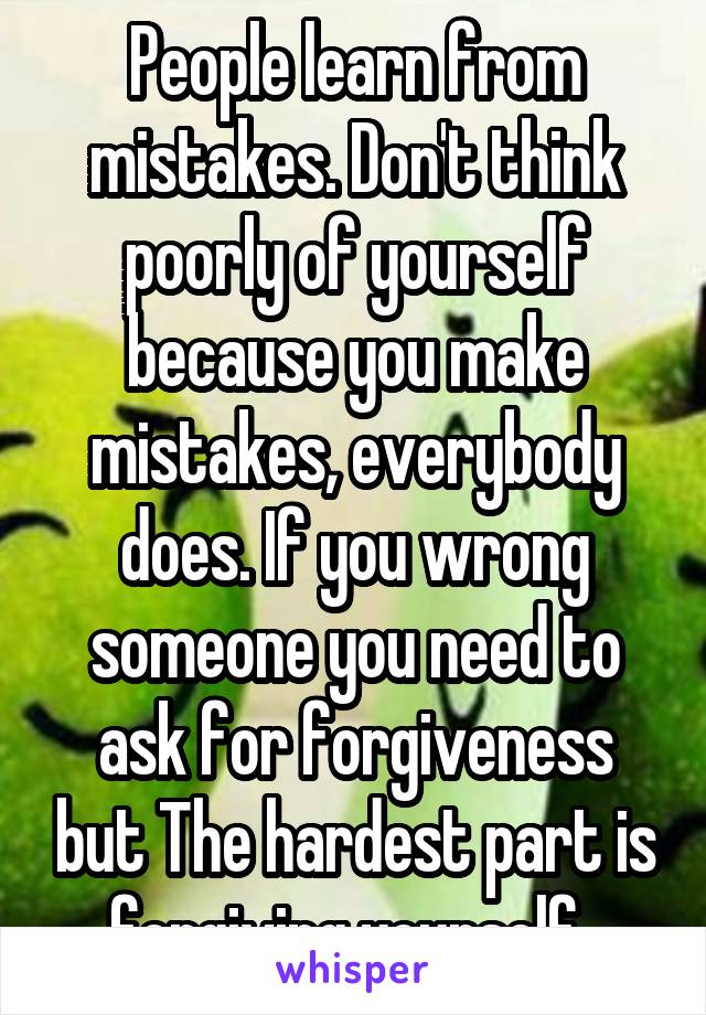 People learn from mistakes. Don't think poorly of yourself because you make mistakes, everybody does. If you wrong someone you need to ask for forgiveness but The hardest part is forgiving yourself. 