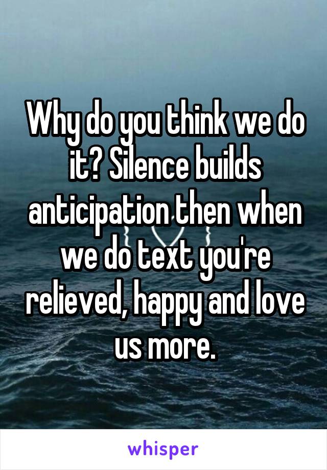 Why do you think we do it? Silence builds anticipation then when we do text you're relieved, happy and love us more.