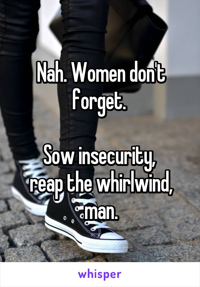 Nah. Women don't forget. 

Sow insecurity, 
reap the whirlwind, man.