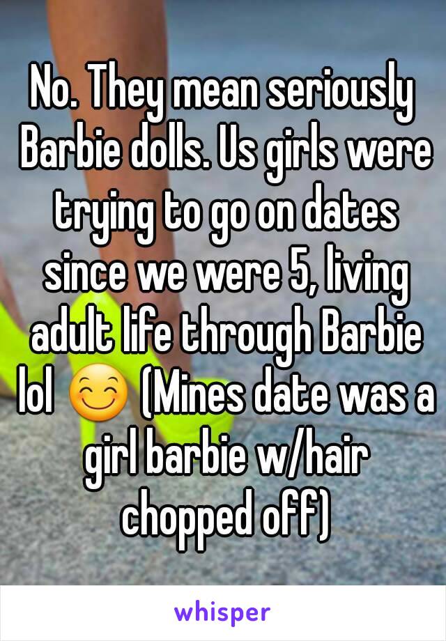 No. They mean seriously Barbie dolls. Us girls were trying to go on dates since we were 5, living adult life through Barbie lol 😊 (Mines date was a girl barbie w/hair chopped off)