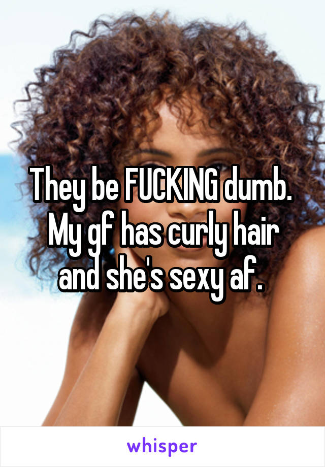 They be FUCKING dumb. 
My gf has curly hair and she's sexy af. 