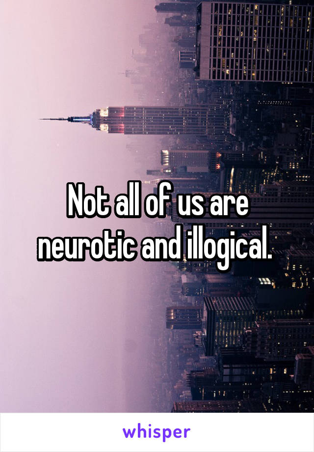 Not all of us are neurotic and illogical. 