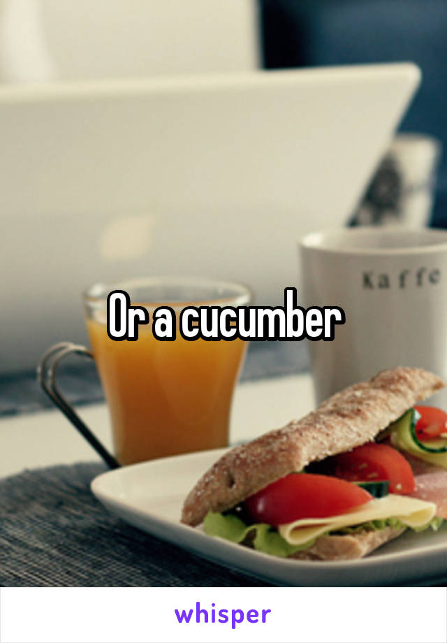 Or a cucumber