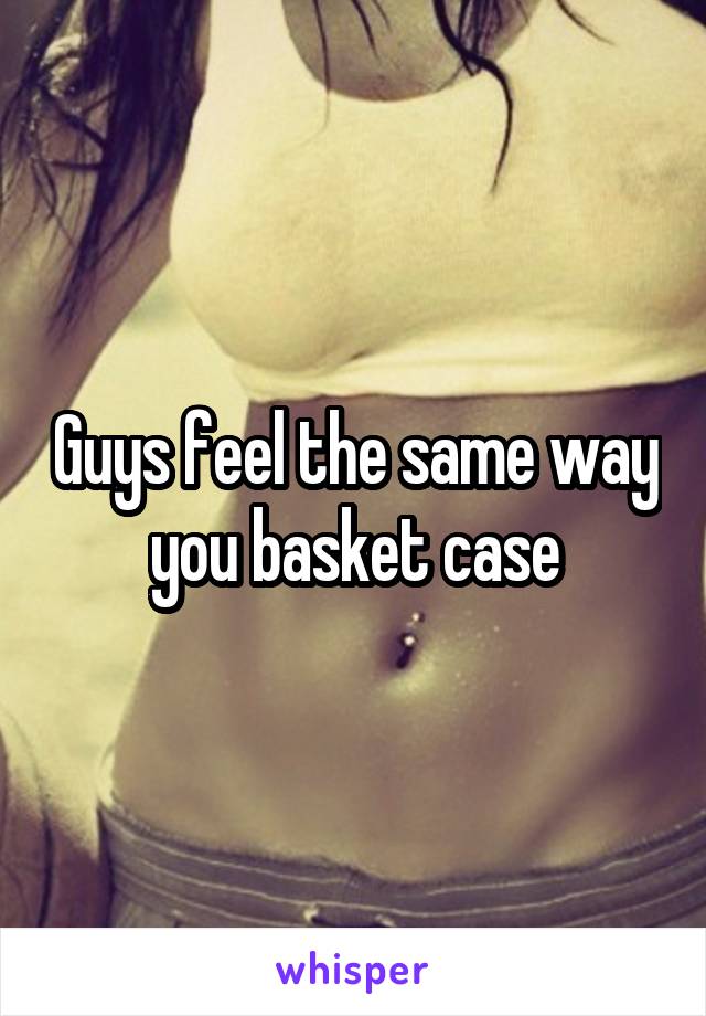 Guys feel the same way you basket case