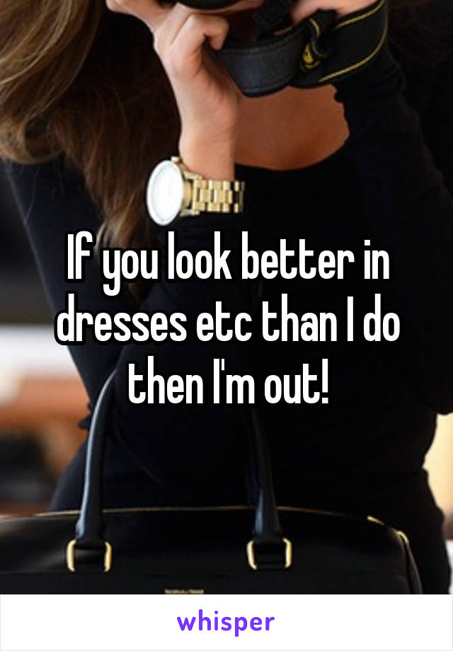 If you look better in dresses etc than I do then I'm out!