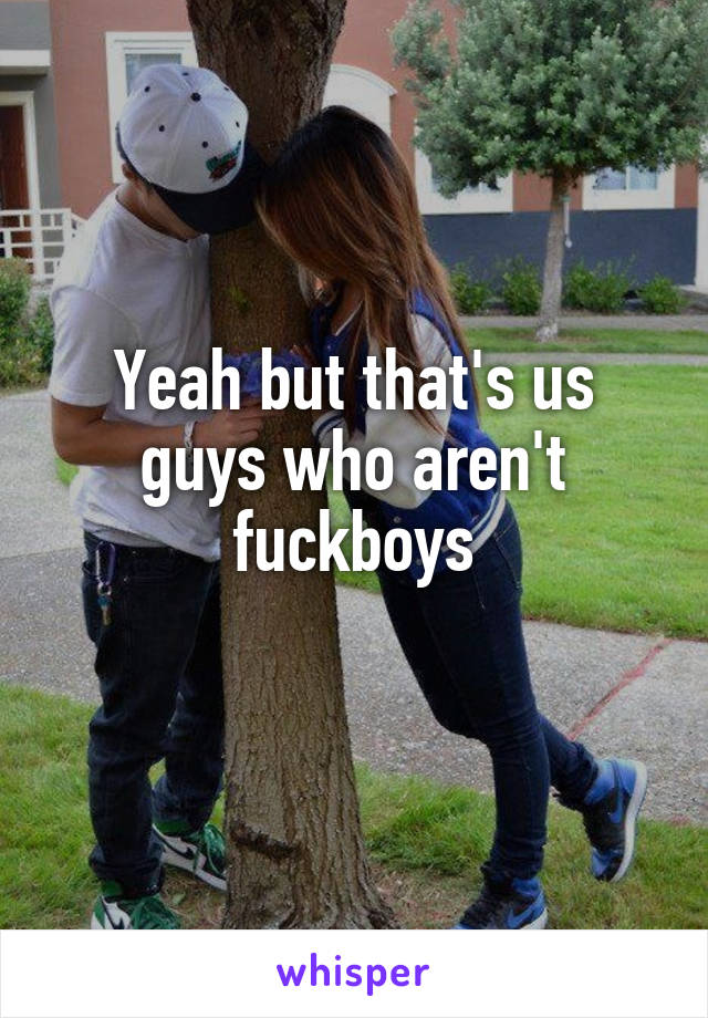 Yeah but that's us guys who aren't fuckboys
