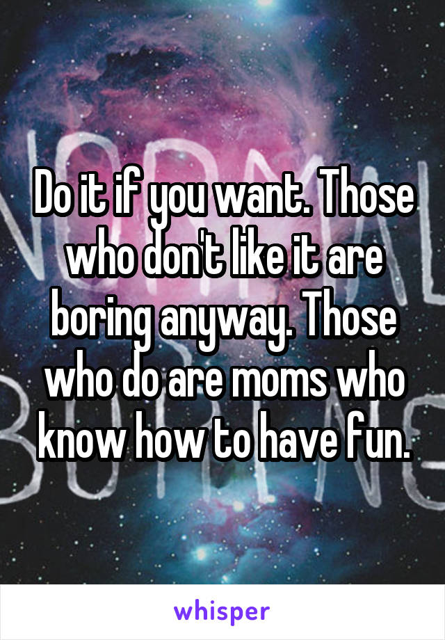 Do it if you want. Those who don't like it are boring anyway. Those who do are moms who know how to have fun.