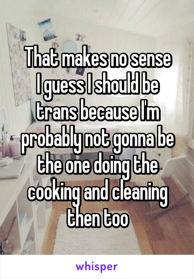 That makes no sense
I guess I should be trans because I'm probably not gonna be the one doing the cooking and cleaning then too