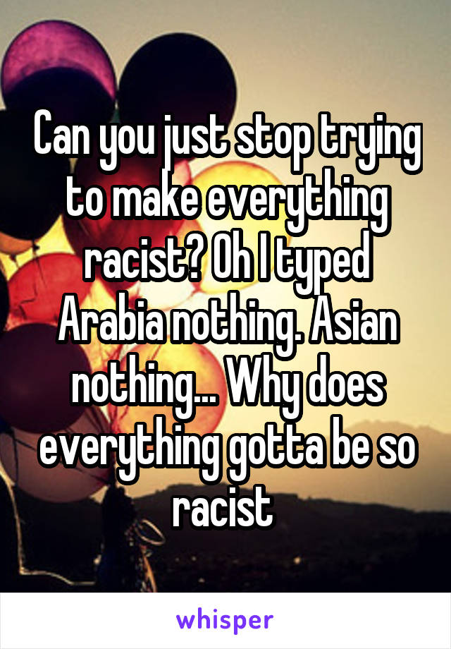 Can you just stop trying to make everything racist? Oh I typed Arabia nothing. Asian nothing... Why does everything gotta be so racist 