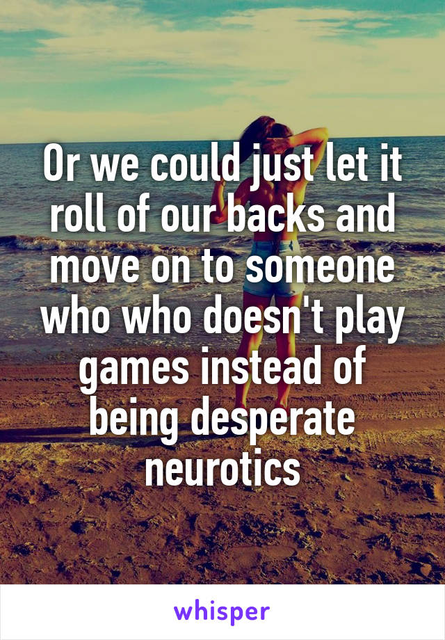 Or we could just let it roll of our backs and move on to someone who who doesn't play games instead of being desperate neurotics