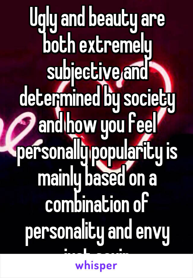 Ugly and beauty are both extremely subjective and determined by society and how you feel personally popularity is mainly based on a combination of personality and envy just sayin