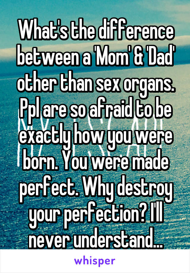 What's the difference between a 'Mom' & 'Dad' other than sex organs. Ppl are so afraid to be exactly how you were born. You were made perfect. Why destroy your perfection? I'll never understand...