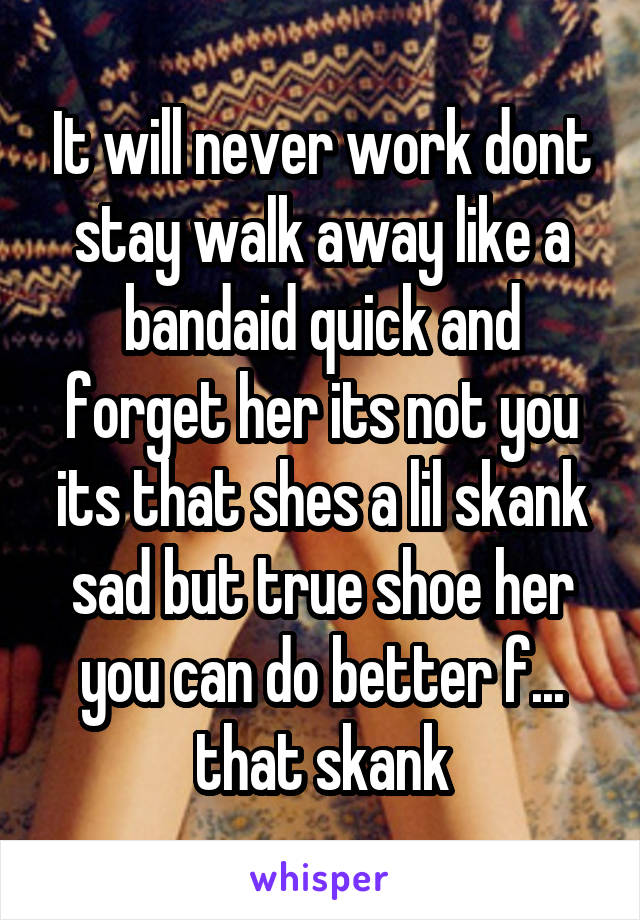 It will never work dont stay walk away like a bandaid quick and forget her its not you its that shes a lil skank sad but true shoe her you can do better f... that skank