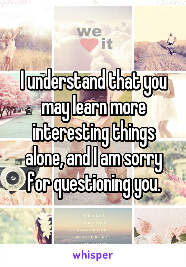 I understand that you may learn more interesting things alone, and I am sorry for questioning you.