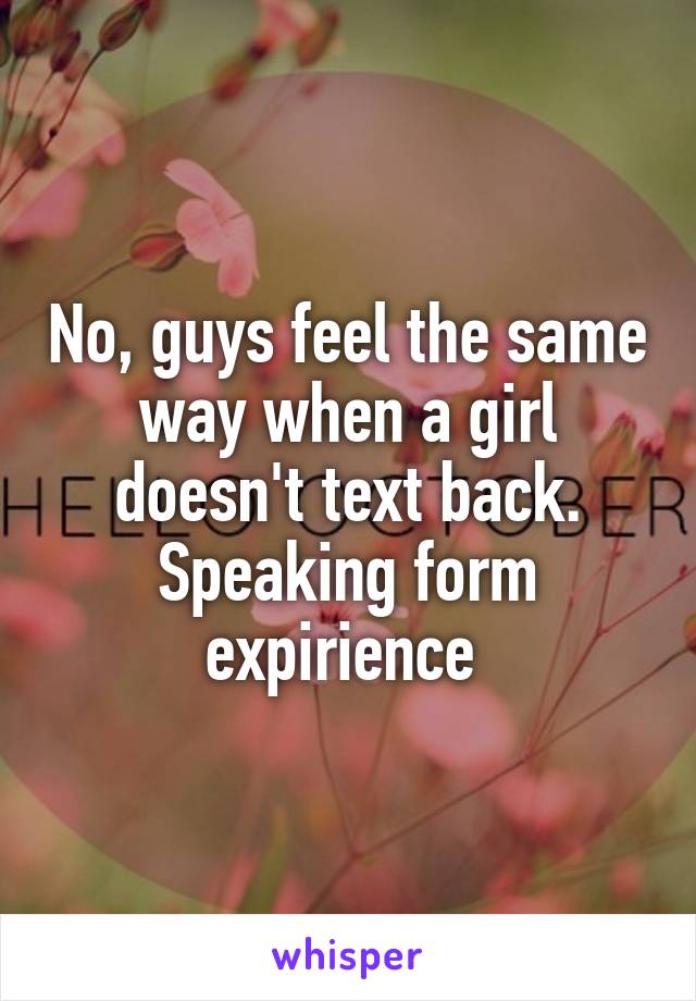 No, guys feel the same way when a girl doesn't text back. Speaking form expirience 