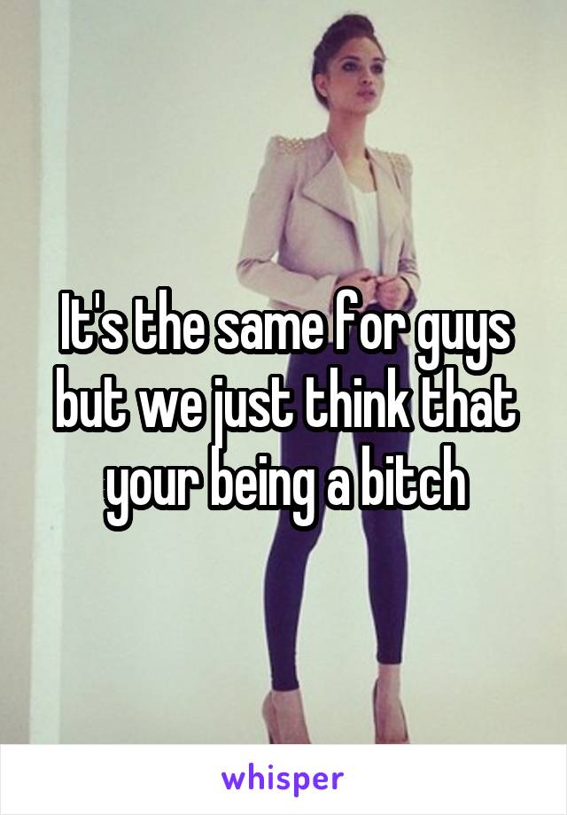 It's the same for guys but we just think that your being a bitch