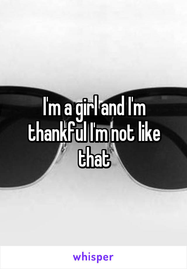 I'm a girl and I'm thankful I'm not like that