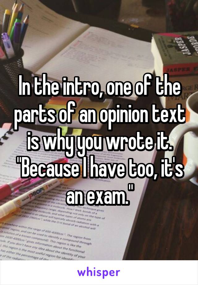 In the intro, one of the parts of an opinion text is why you wrote it. "Because I have too, it's an exam."