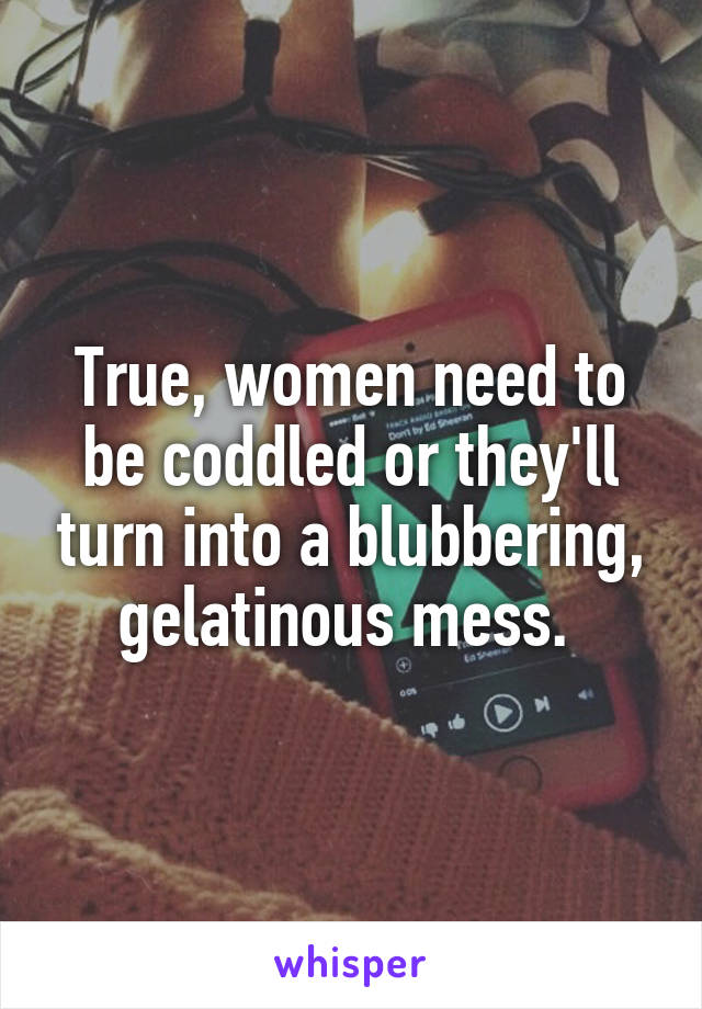 True, women need to be coddled or they'll turn into a blubbering, gelatinous mess. 