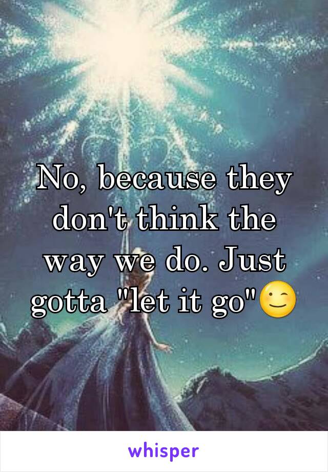 No, because they don't think the way we do. Just gotta "let it go"😉