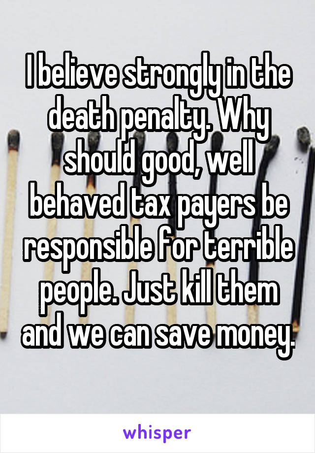 I believe strongly in the death penalty. Why should good, well behaved tax payers be responsible for terrible people. Just kill them and we can save money. 